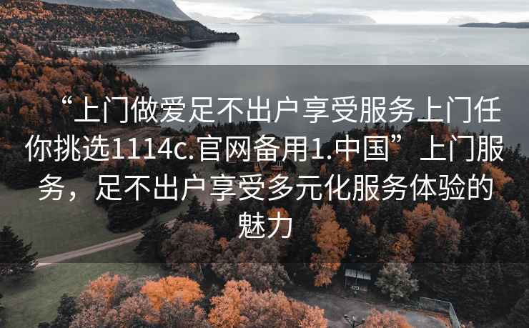 “上門做愛足不出戶享受服務(wù)上門任你挑選1114c.官網(wǎng)備用1.中國”上門服務(wù)，足不出戶享受多元化服務(wù)體驗(yàn)的魅力