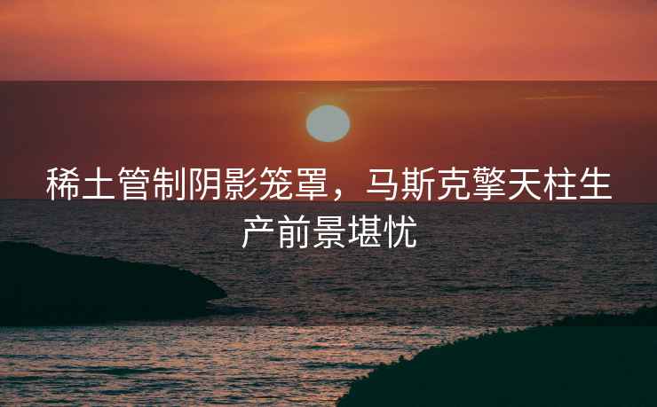 稀土管制陰影籠罩，馬斯克擎天柱生產(chǎn)前景堪憂