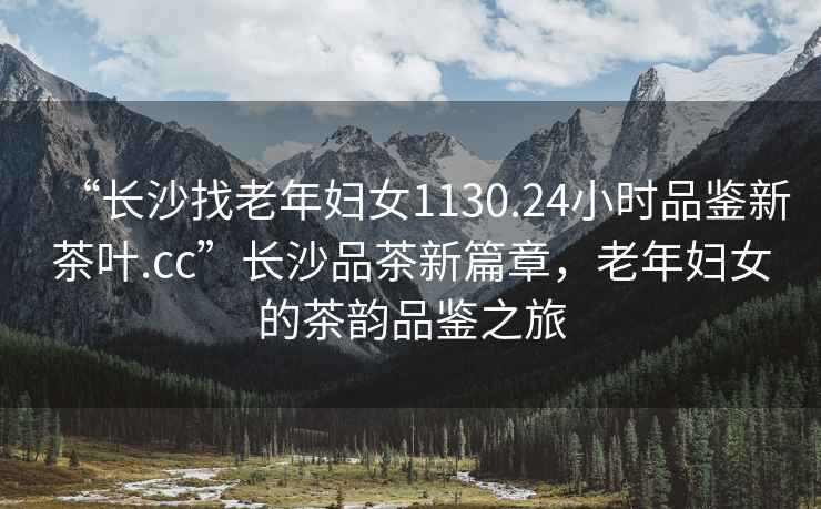 “長沙找老年婦女1130.24小時品鑒新茶葉.cc”長沙品茶新篇章，老年婦女的茶韻品鑒之旅
