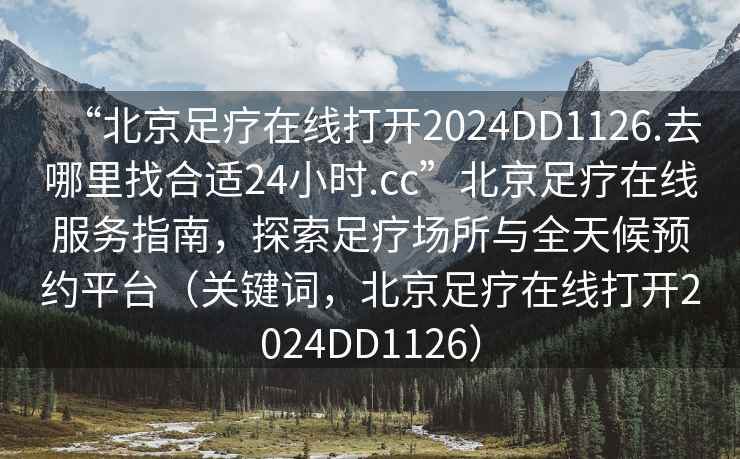 “北京足療在線打開(kāi)2024DD1126.去哪里找合適24小時(shí).cc”北京足療在線服務(wù)指南，探索足療場(chǎng)所與全天候預(yù)約平臺(tái)（關(guān)鍵詞，北京足療在線打開(kāi)2024DD1126）