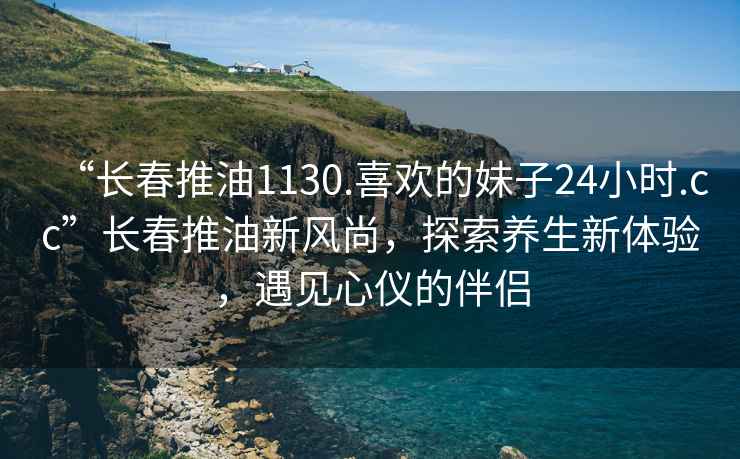 “長春推油1130.喜歡的妹子24小時.cc”長春推油新風尚，探索養(yǎng)生新體驗，遇見心儀的伴侶