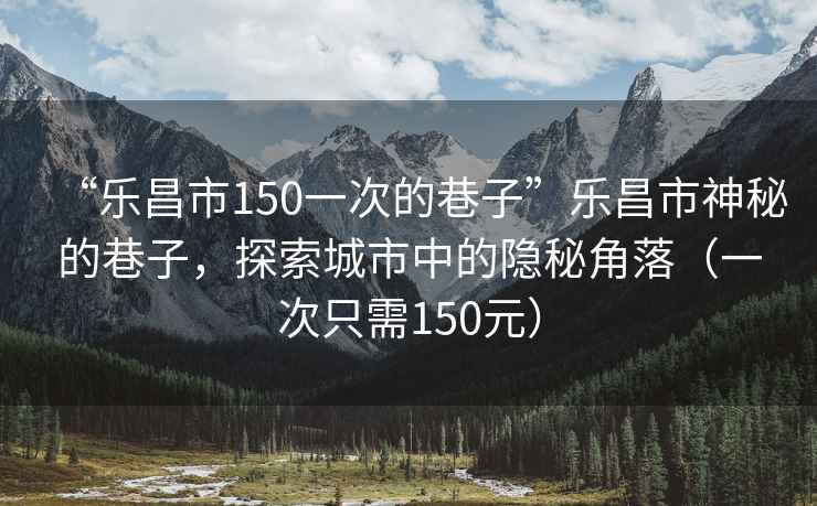 “樂(lè)昌市150一次的巷子”樂(lè)昌市神秘的巷子，探索城市中的隱秘角落（一次只需150元）