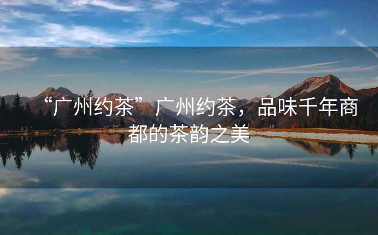 “廣州約茶”廣州約茶，品味千年商都的茶韻之美