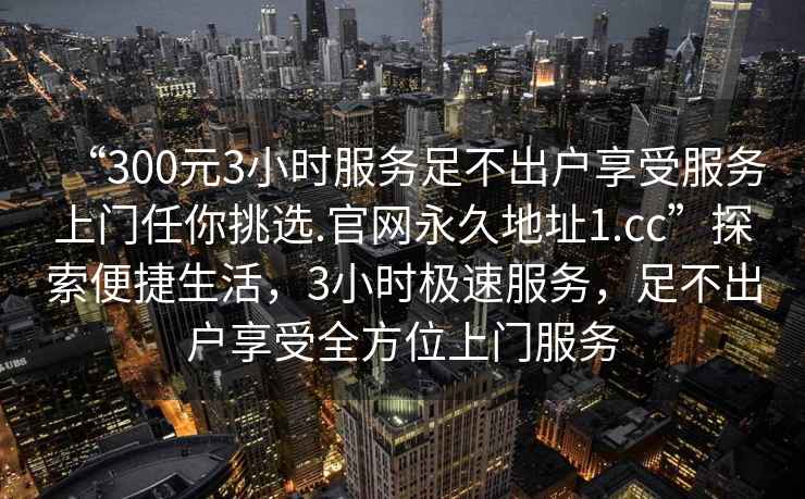 “300元3小時服務(wù)足不出戶享受服務(wù)上門任你挑選.官網(wǎng)永久地址1.cc”探索便捷生活，3小時極速服務(wù)，足不出戶享受全方位上門服務(wù)
