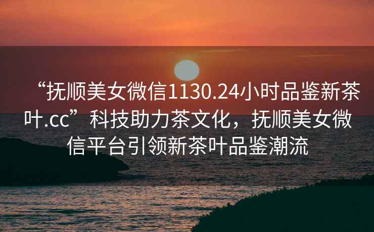 “撫順美女微信1130.24小時(shí)品鑒新茶葉.cc”科技助力茶文化，撫順美女微信平臺(tái)引領(lǐng)新茶葉品鑒潮流