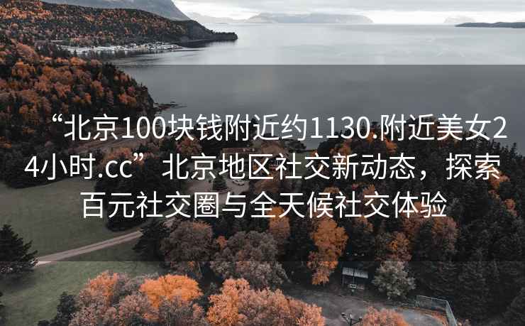 “北京100塊錢附近約1130.附近美女24小時.cc”北京地區(qū)社交新動態(tài)，探索百元社交圈與全天候社交體驗