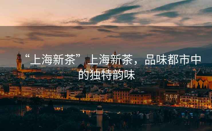 “上海新茶”上海新茶，品味都市中的獨(dú)特韻味