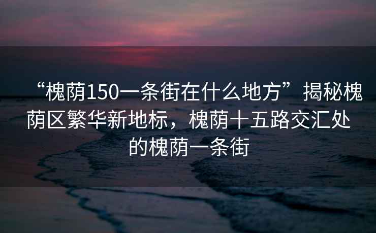 “槐蔭150一條街在什么地方”揭秘槐蔭區(qū)繁華新地標(biāo)，槐蔭十五路交匯處的槐蔭一條街