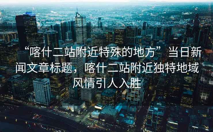 “喀什二站附近特殊的地方”當(dāng)日新聞文章標(biāo)題，喀什二站附近獨(dú)特地域風(fēng)情引人入勝