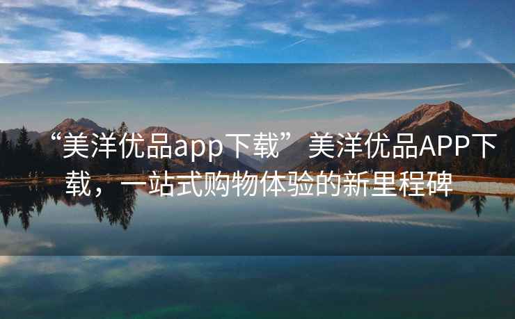 “美洋優(yōu)品app下載”美洋優(yōu)品APP下載，一站式購(gòu)物體驗(yàn)的新里程碑
