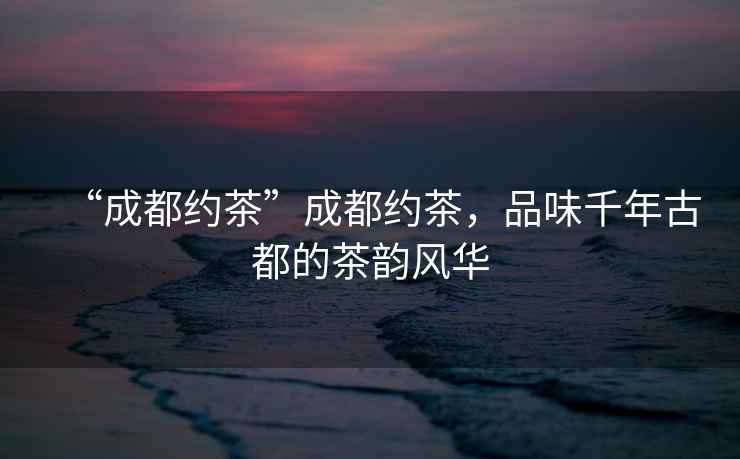 “成都約茶”成都約茶，品味千年古都的茶韻風(fēng)華