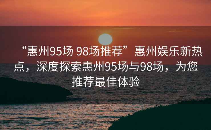 “惠州95場 98場推薦”惠州娛樂新熱點，深度探索惠州95場與98場，為您推薦最佳體驗