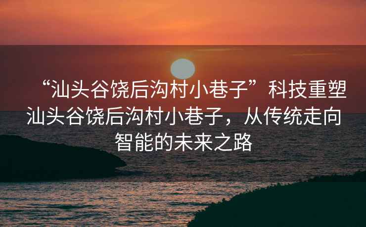 “汕頭谷饒后溝村小巷子”科技重塑汕頭谷饒后溝村小巷子，從傳統(tǒng)走向智能的未來之路