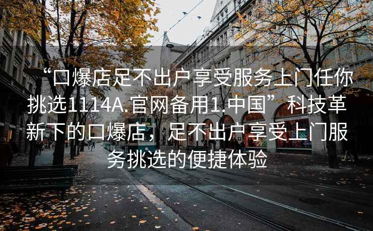 “口爆店足不出戶享受服務上門任你挑選1114A.官網(wǎng)備用1.中國”科技革新下的口爆店，足不出戶享受上門服務挑選的便捷體驗