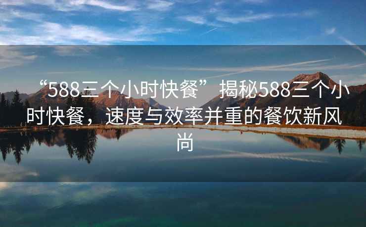 “588三個小時快餐”揭秘588三個小時快餐，速度與效率并重的餐飲新風(fēng)尚