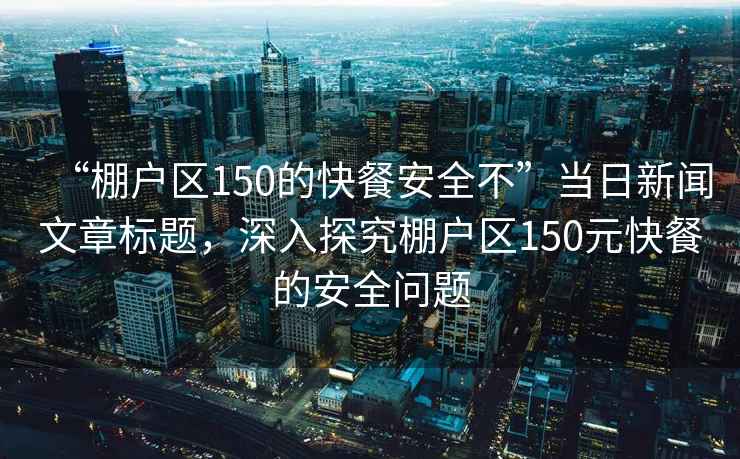 “棚戶區(qū)150的快餐安全不”當(dāng)日新聞文章標(biāo)題，深入探究棚戶區(qū)150元快餐的安全問題