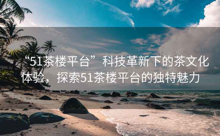 “51茶樓平臺(tái)”科技革新下的茶文化體驗(yàn)，探索51茶樓平臺(tái)的獨(dú)特魅力