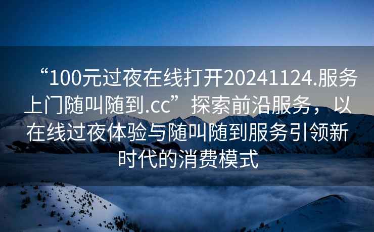 “100元過夜在線打開20241124.服務(wù)上門隨叫隨到.cc”探索前沿服務(wù)，以在線過夜體驗(yàn)與隨叫隨到服務(wù)引領(lǐng)新時(shí)代的消費(fèi)模式