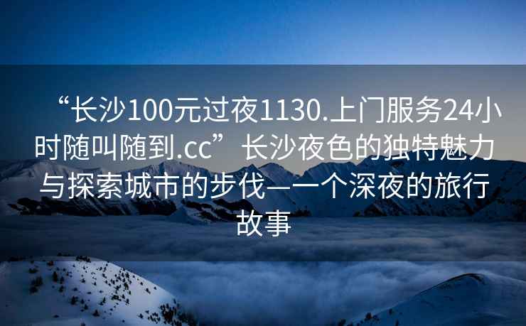 “長沙100元過夜1130.上門服務(wù)24小時(shí)隨叫隨到.cc”長沙夜色的獨(dú)特魅力與探索城市的步伐—一個深夜的旅行故事