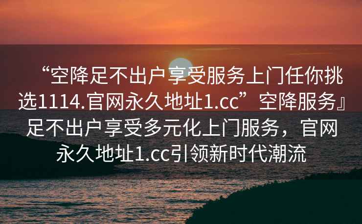 “空降足不出戶(hù)享受服務(wù)上門(mén)任你挑選1114.官網(wǎng)永久地址1.cc”空降服務(wù)』足不出戶(hù)享受多元化上門(mén)服務(wù)，官網(wǎng)永久地址1.cc引領(lǐng)新時(shí)代潮流