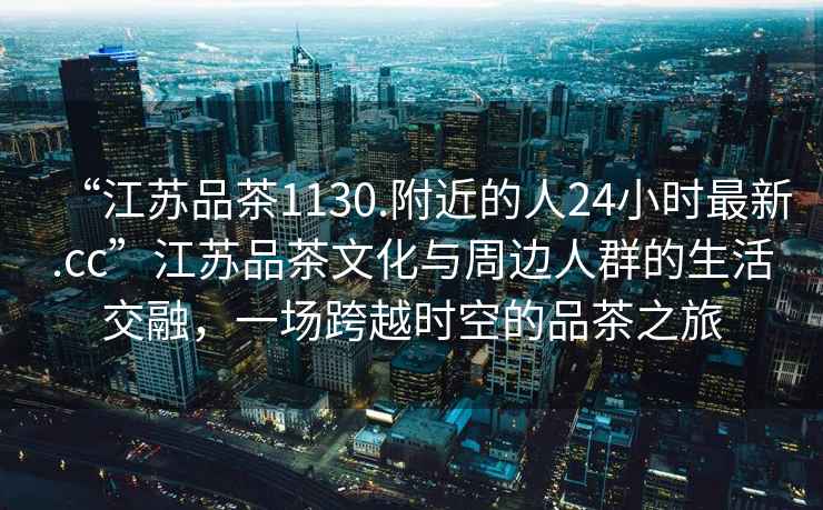 “江蘇品茶1130.附近的人24小時最新.cc”江蘇品茶文化與周邊人群的生活交融，一場跨越時空的品茶之旅