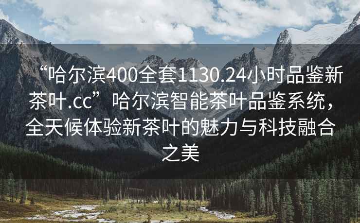 “哈爾濱400全套1130.24小時(shí)品鑒新茶葉.cc”哈爾濱智能茶葉品鑒系統(tǒng)，全天候體驗(yàn)新茶葉的魅力與科技融合之美