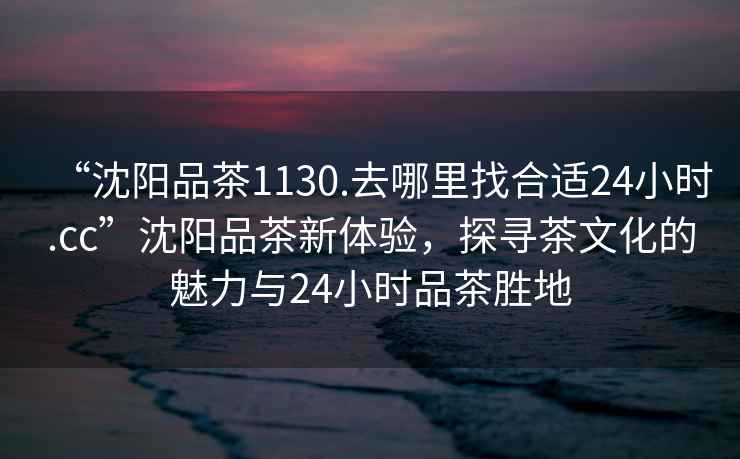 “沈陽品茶1130.去哪里找合適24小時.cc”沈陽品茶新體驗，探尋茶文化的魅力與24小時品茶勝地