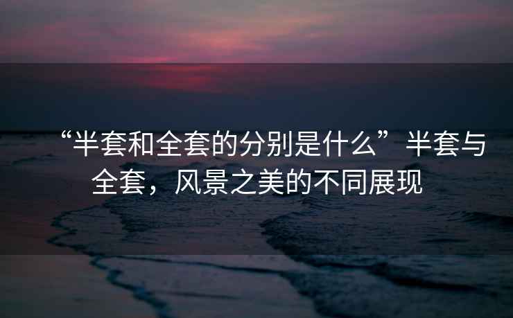 “半套和全套的分別是什么”半套與全套，風(fēng)景之美的不同展現(xiàn)