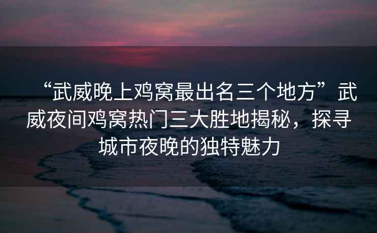 “武威晚上雞窩最出名三個(gè)地方”武威夜間雞窩熱門三大勝地揭秘，探尋城市夜晚的獨(dú)特魅力