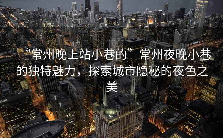 “常州晚上站小巷的”常州夜晚小巷的獨(dú)特魅力，探索城市隱秘的夜色之美