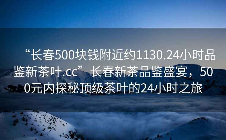 “長春500塊錢附近約1130.24小時品鑒新茶葉.cc”長春新茶品鑒盛宴，500元內(nèi)探秘頂級茶葉的24小時之旅