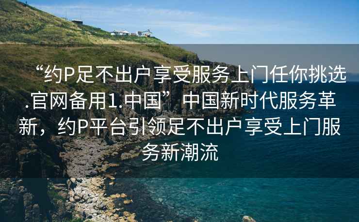 “約P足不出戶享受服務(wù)上門(mén)任你挑選.官網(wǎng)備用1.中國(guó)”中國(guó)新時(shí)代服務(wù)革新，約P平臺(tái)引領(lǐng)足不出戶享受上門(mén)服務(wù)新潮流