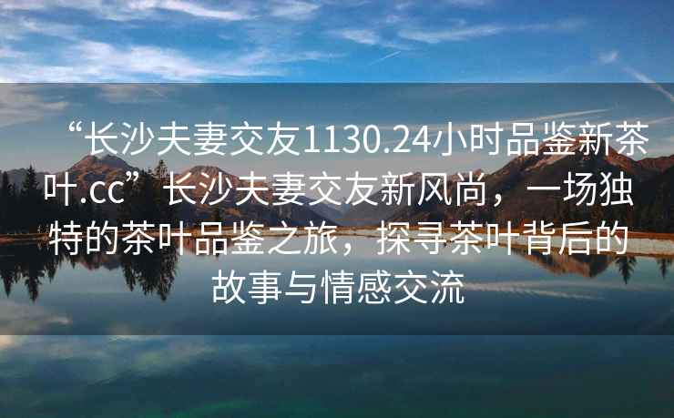 “長沙夫妻交友1130.24小時品鑒新茶葉.cc”長沙夫妻交友新風尚，一場獨特的茶葉品鑒之旅，探尋茶葉背后的故事與情感交流