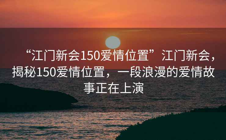“江門新會150愛情位置”江門新會，揭秘150愛情位置，一段浪漫的愛情故事正在上演