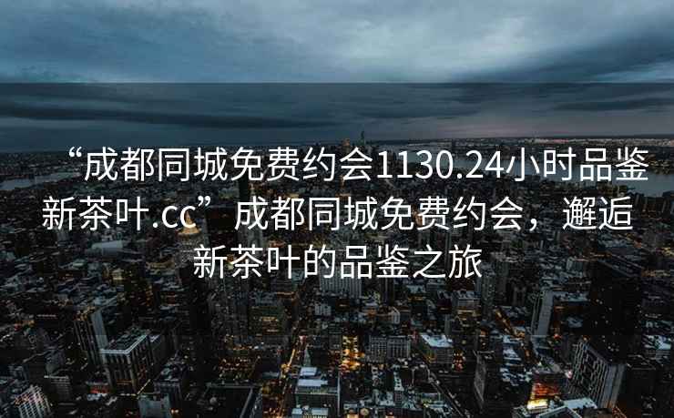 “成都同城免費約會1130.24小時品鑒新茶葉.cc”成都同城免費約會，邂逅新茶葉的品鑒之旅