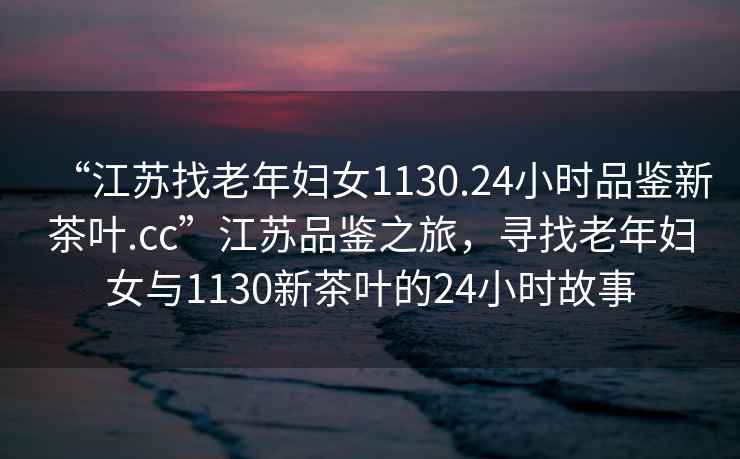 “江蘇找老年婦女1130.24小時品鑒新茶葉.cc”江蘇品鑒之旅，尋找老年婦女與1130新茶葉的24小時故事