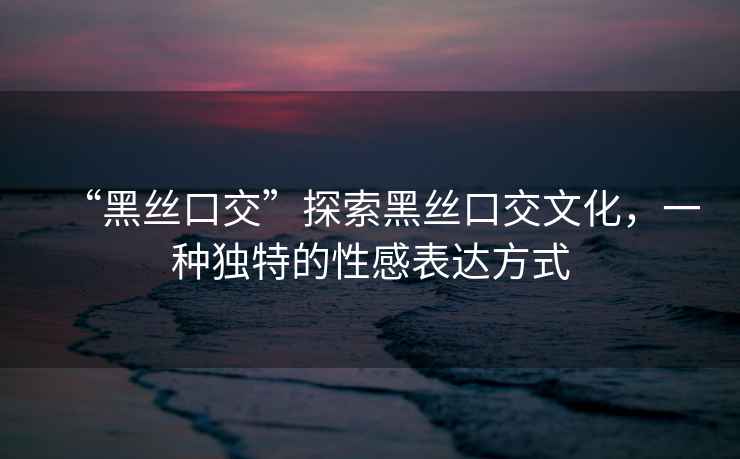 “黑絲口交”探索黑絲口交文化，一種獨(dú)特的性感表達(dá)方式