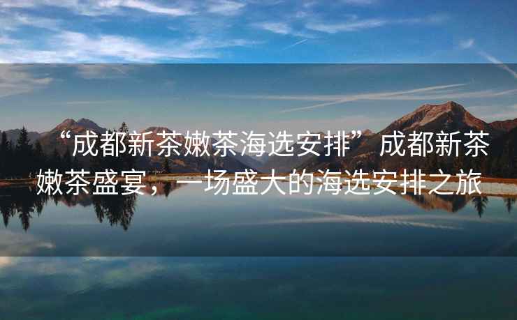 “成都新茶嫩茶海選安排”成都新茶嫩茶盛宴，一場(chǎng)盛大的海選安排之旅