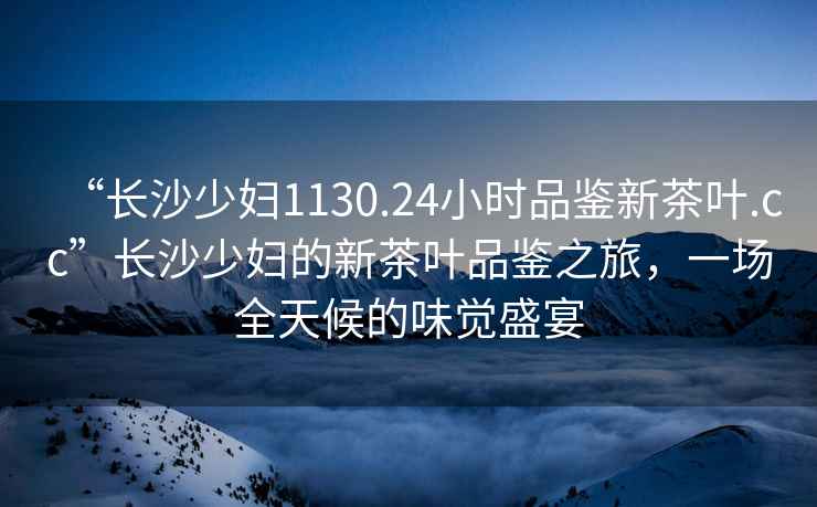 “長(zhǎng)沙少婦1130.24小時(shí)品鑒新茶葉.cc”長(zhǎng)沙少婦的新茶葉品鑒之旅，一場(chǎng)全天候的味覺(jué)盛宴