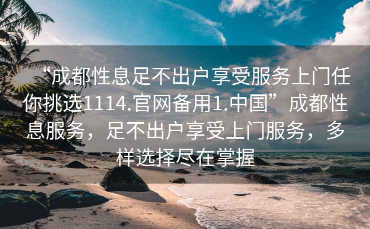 “成都性息足不出戶享受服務(wù)上門(mén)任你挑選1114.官網(wǎng)備用1.中國(guó)”成都性息服務(wù)，足不出戶享受上門(mén)服務(wù)，多樣選擇盡在掌握