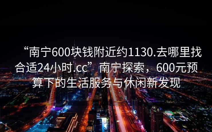 “南寧600塊錢附近約1130.去哪里找合適24小時(shí).cc”南寧探索，600元預(yù)算下的生活服務(wù)與休閑新發(fā)現(xiàn)