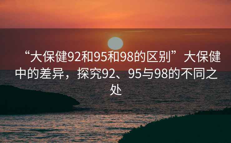 “大保健92和95和98的區(qū)別”大保健中的差異，探究92、95與98的不同之處