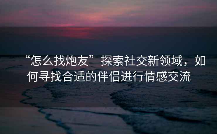 “怎么找炮友”探索社交新領(lǐng)域，如何尋找合適的伴侶進(jìn)行情感交流