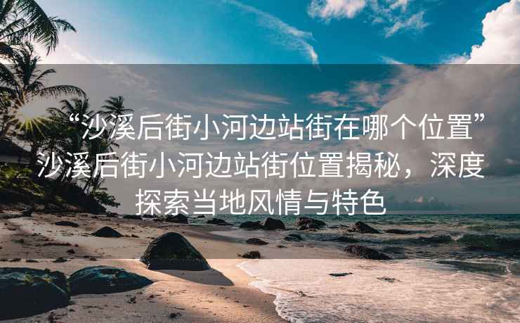 “沙溪后街小河邊站街在哪個(gè)位置”沙溪后街小河邊站街位置揭秘，深度探索當(dāng)?shù)仫L(fēng)情與特色