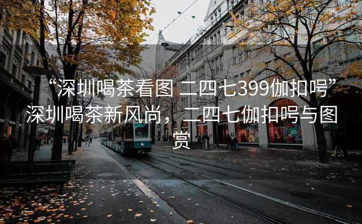 “深圳喝茶看圖 二四七399伽扣呺”深圳喝茶新風(fēng)尚，二四七伽扣呺與圖賞
