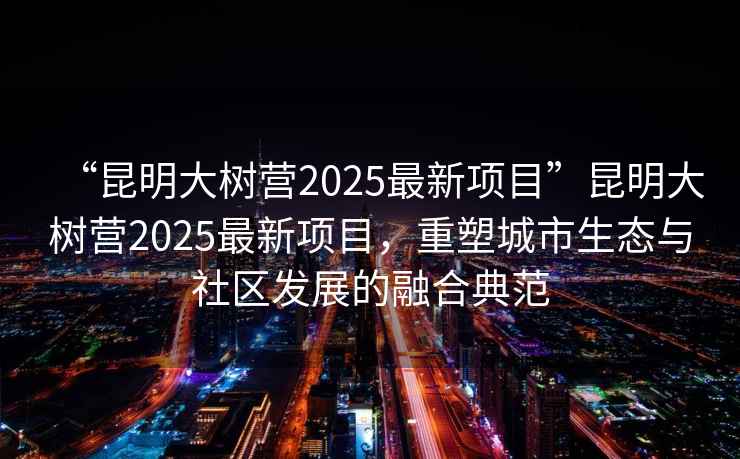 “昆明大樹營2025最新項目”昆明大樹營2025最新項目，重塑城市生態(tài)與社區(qū)發(fā)展的融合典范