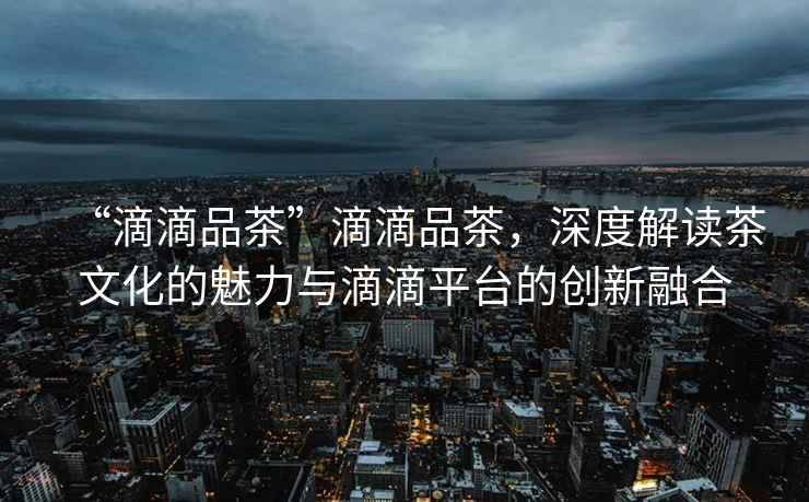 “滴滴品茶”滴滴品茶，深度解讀茶文化的魅力與滴滴平臺(tái)的創(chuàng)新融合