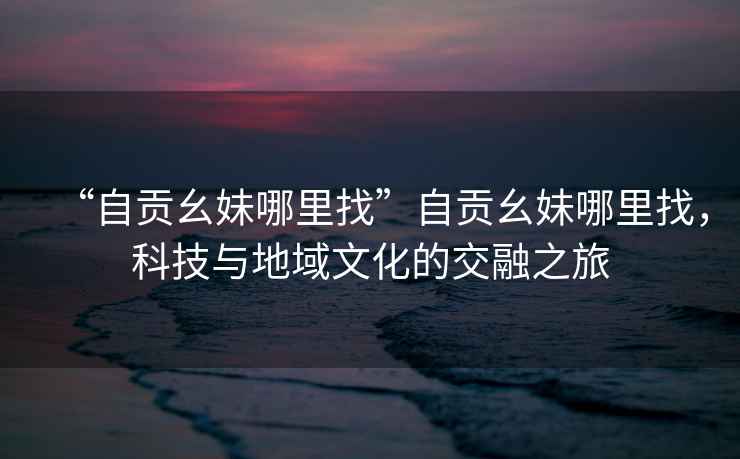 “自貢幺妹哪里找”自貢幺妹哪里找，科技與地域文化的交融之旅