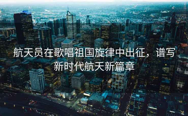 航天員在歌唱祖國旋律中出征，譜寫新時代航天新篇章
