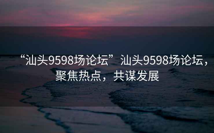 “汕頭9598場(chǎng)論壇”汕頭9598場(chǎng)論壇，聚焦熱點(diǎn)，共謀發(fā)展